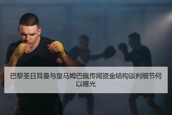 巴黎圣日耳曼与皇马姆巴佩传闻资金结构谈判细节何以曝光
